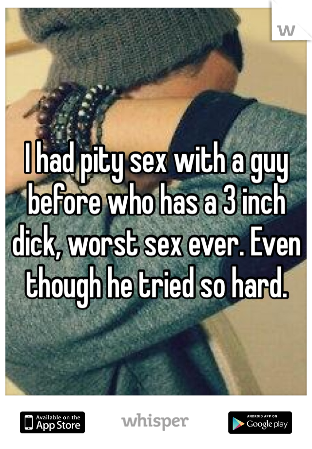 I had pity sex with a guy before who has a 3 inch dick, worst sex ever. Even though he tried so hard. 
