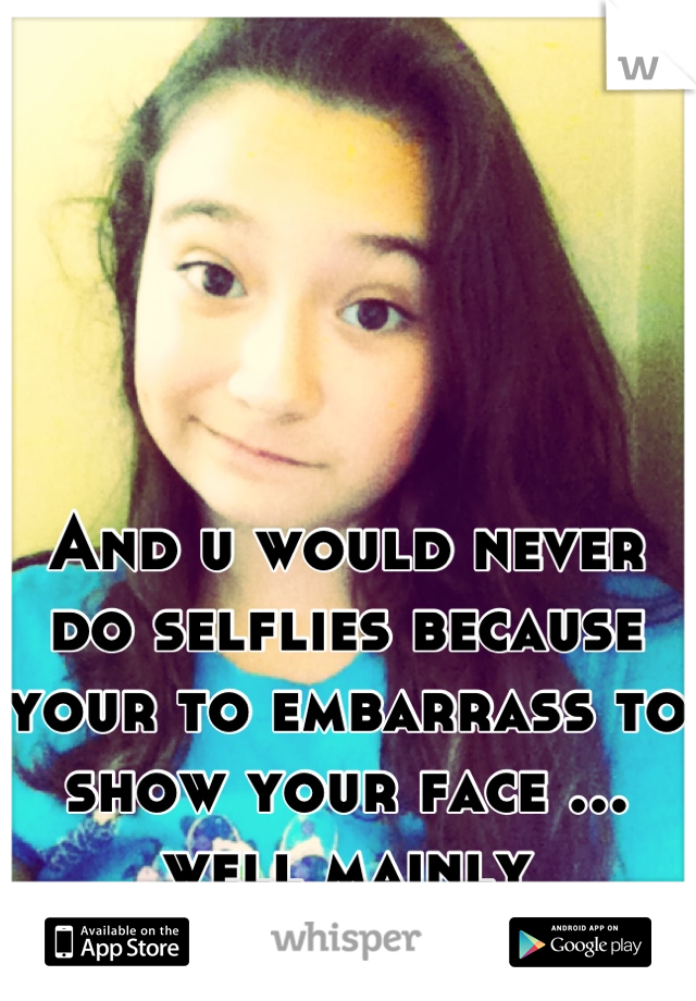And u would never do selflies because your to embarrass to show your face ... well mainly everywhere u go