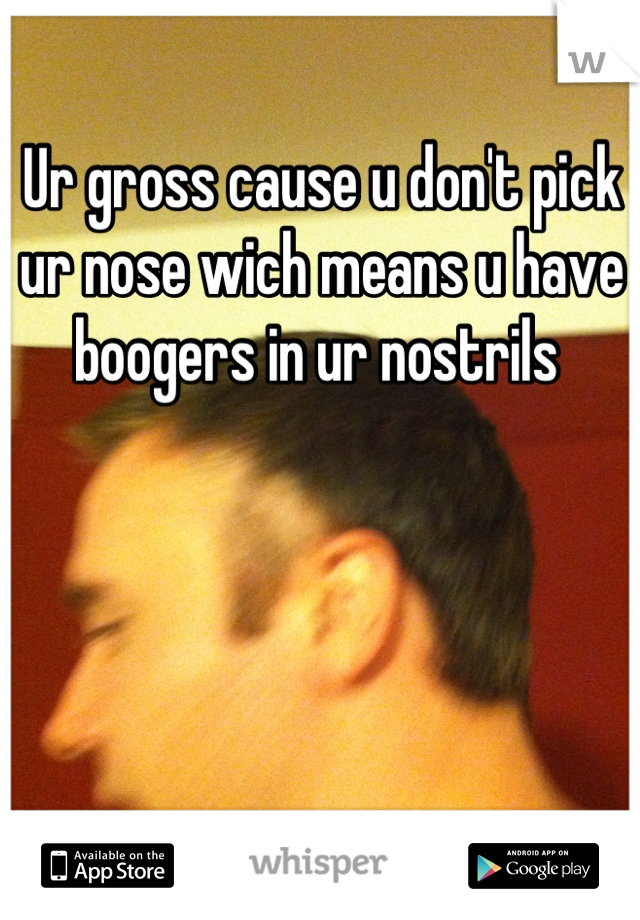 Ur gross cause u don't pick ur nose wich means u have boogers in ur nostrils 