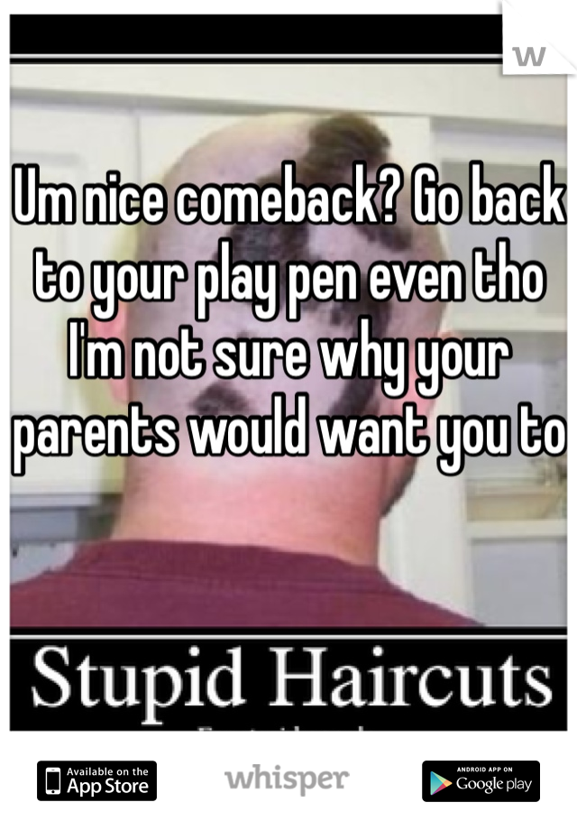 Um nice comeback? Go back to your play pen even tho I'm not sure why your parents would want you to