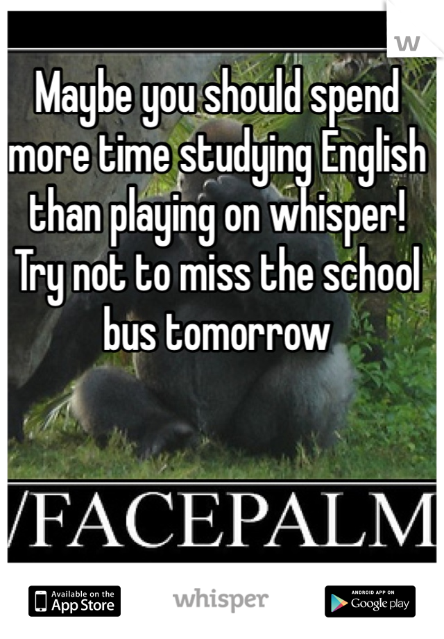 Maybe you should spend more time studying English than playing on whisper! Try not to miss the school bus tomorrow 