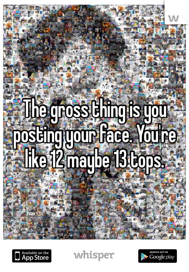 The gross thing is you posting your face. You're like 12 maybe 13 tops. 