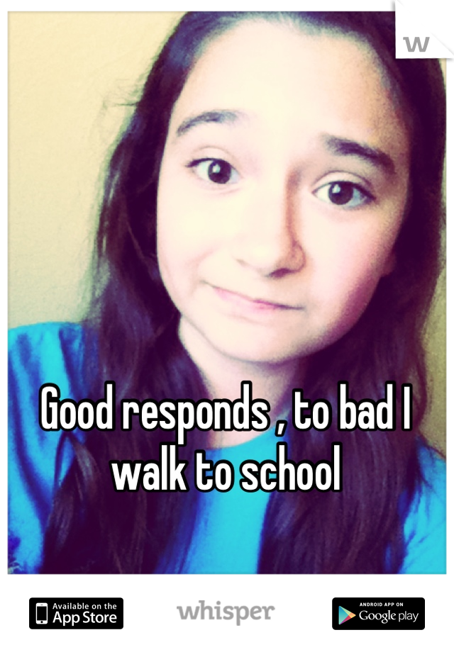 Good responds , to bad I walk to school