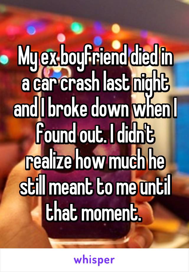 My ex boyfriend died in a car crash last night and I broke down when I found out. I didn't realize how much he still meant to me until that moment. 
