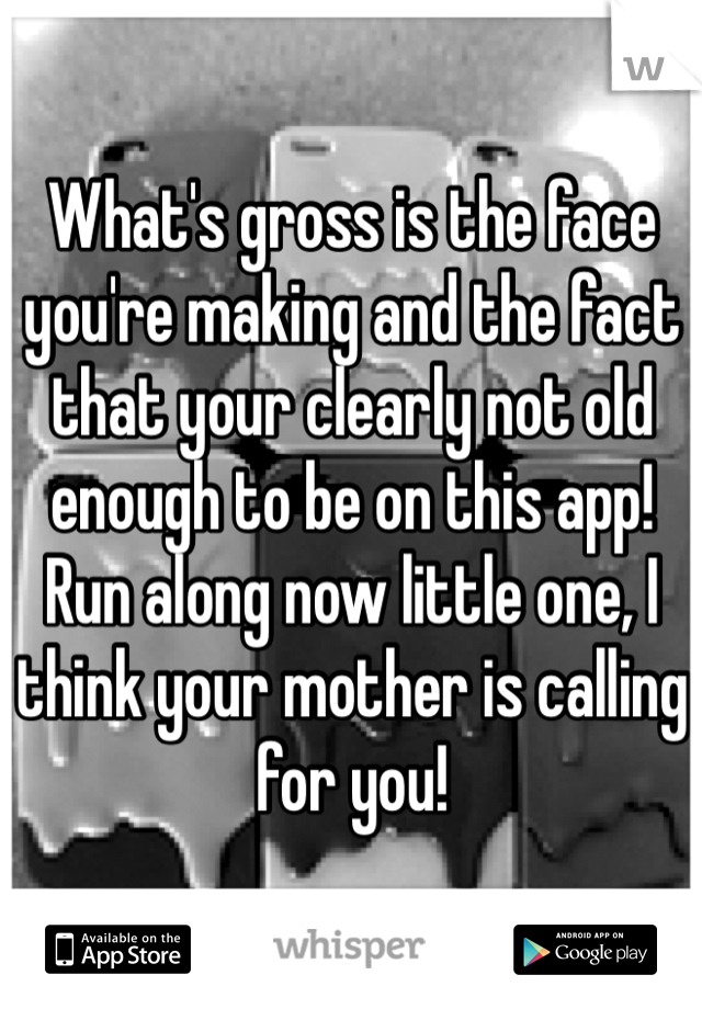 What's gross is the face you're making and the fact that your clearly not old enough to be on this app! 
Run along now little one, I think your mother is calling for you!