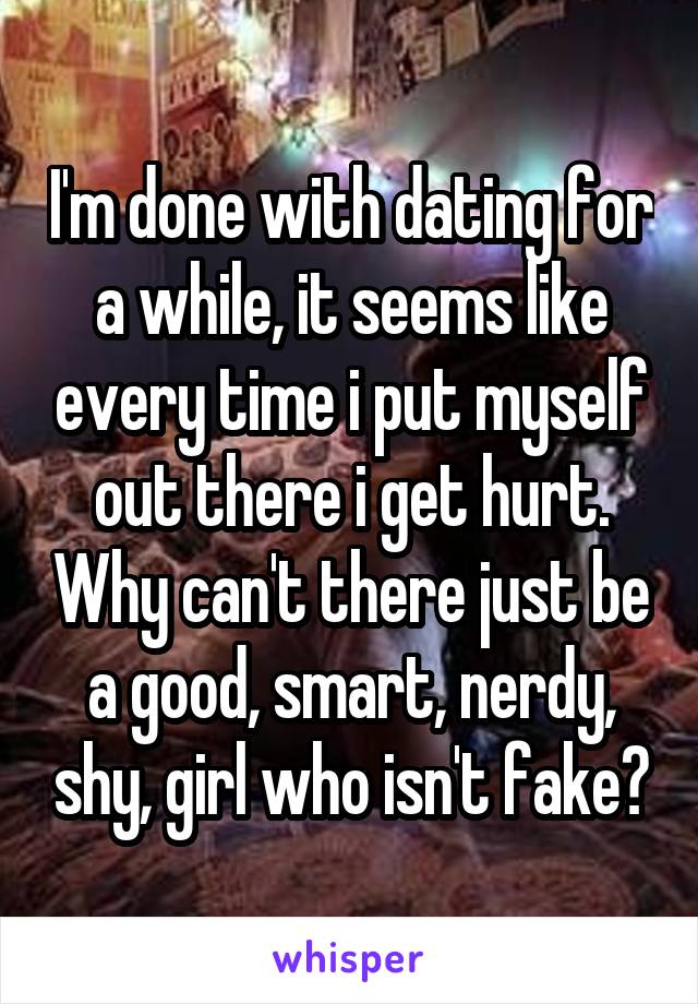 I'm done with dating for a while, it seems like every time i put myself out there i get hurt. Why can't there just be a good, smart, nerdy, shy, girl who isn't fake?