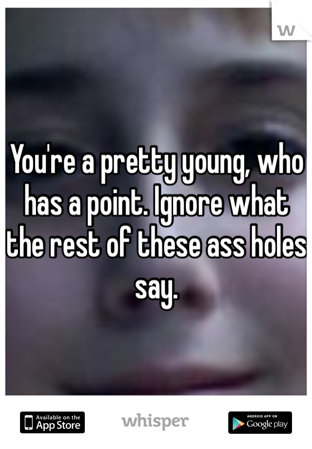 You're a pretty young, who has a point. Ignore what the rest of these ass holes say.