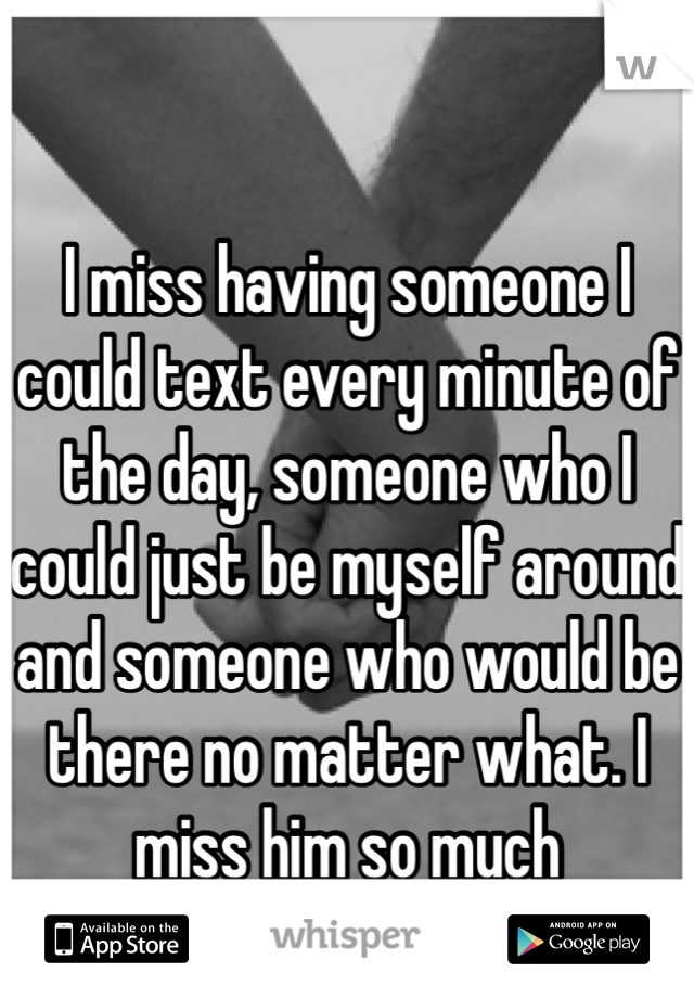 I miss having someone I could text every minute of the day, someone who I could just be myself around and someone who would be there no matter what. I miss him so much 