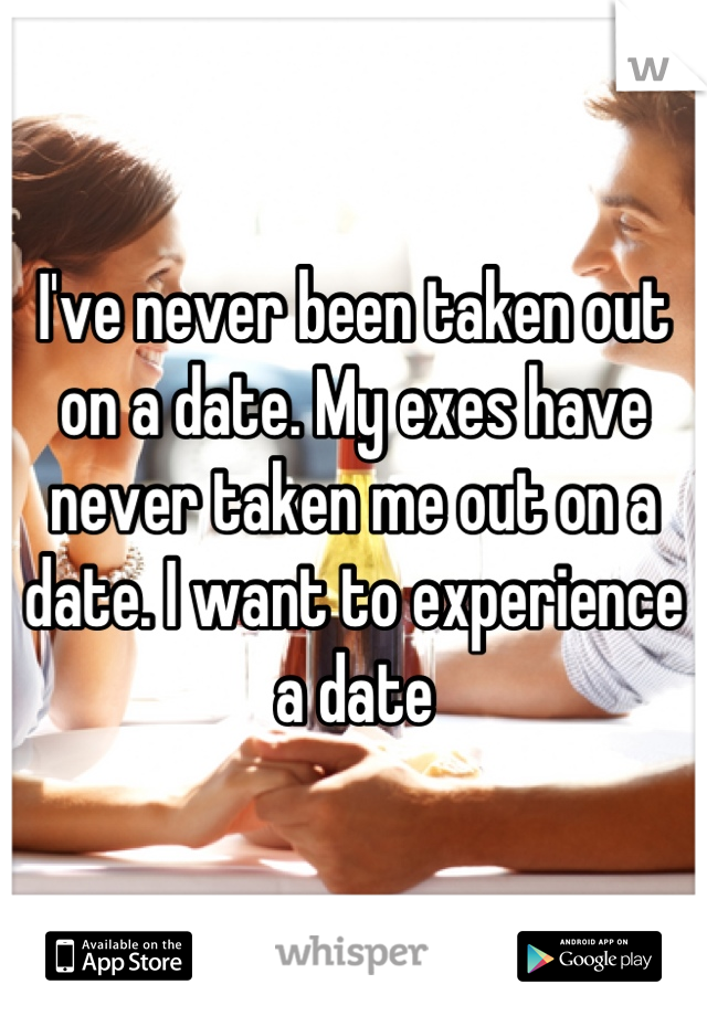 I've never been taken out on a date. My exes have never taken me out on a date. I want to experience a date