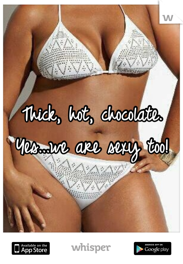 Thick, hot, chocolate. Yes...we are sexy too! 