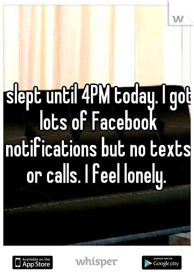 I slept until 4PM today. I got lots of Facebook notifications but no texts or calls. I feel lonely. 