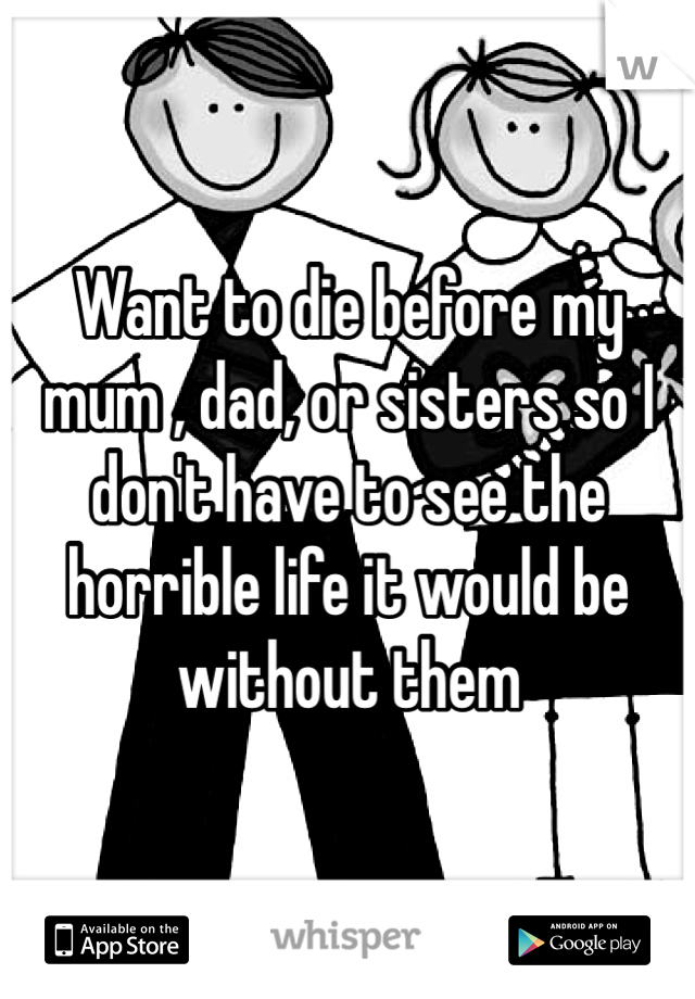 Want to die before my mum , dad, or sisters so I don't have to see the horrible life it would be without them 