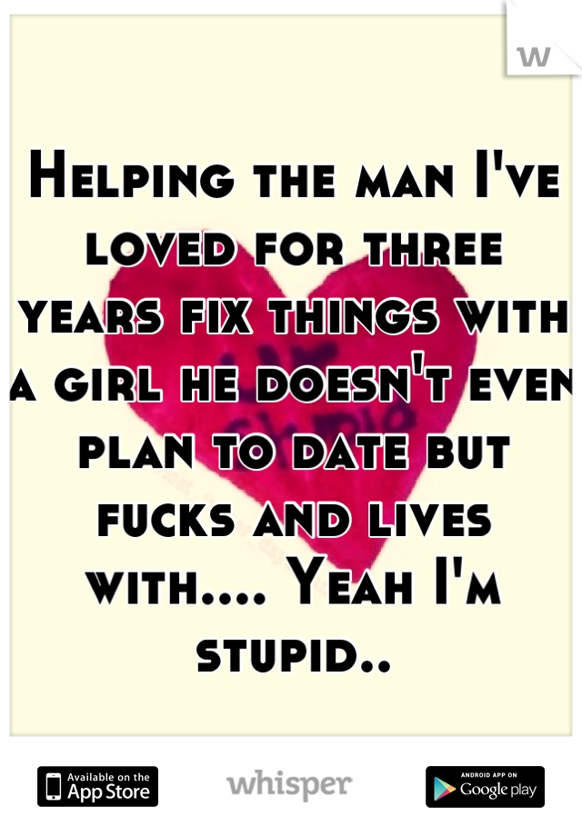 Helping the man I've loved for three years fix things with a girl he doesn't even plan to date but fucks and lives with.... Yeah I'm stupid..