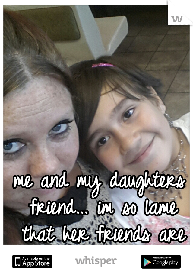 me and my daughters friend... im so lame that her friends are my friends too.