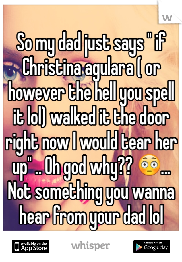 So my dad just says " if Christina agulara ( or however the hell you spell it lol) walked it the door right now I would tear her up" .. Oh god why?? 😳... Not something you wanna hear from your dad lol
