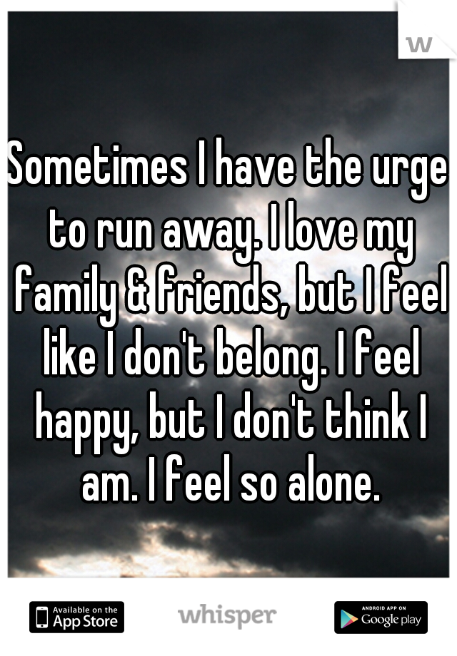 Sometimes I have the urge to run away. I love my family & friends, but I feel like I don't belong. I feel happy, but I don't think I am. I feel so alone.