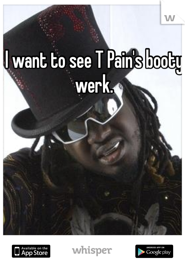 I want to see T Pain's booty werk.