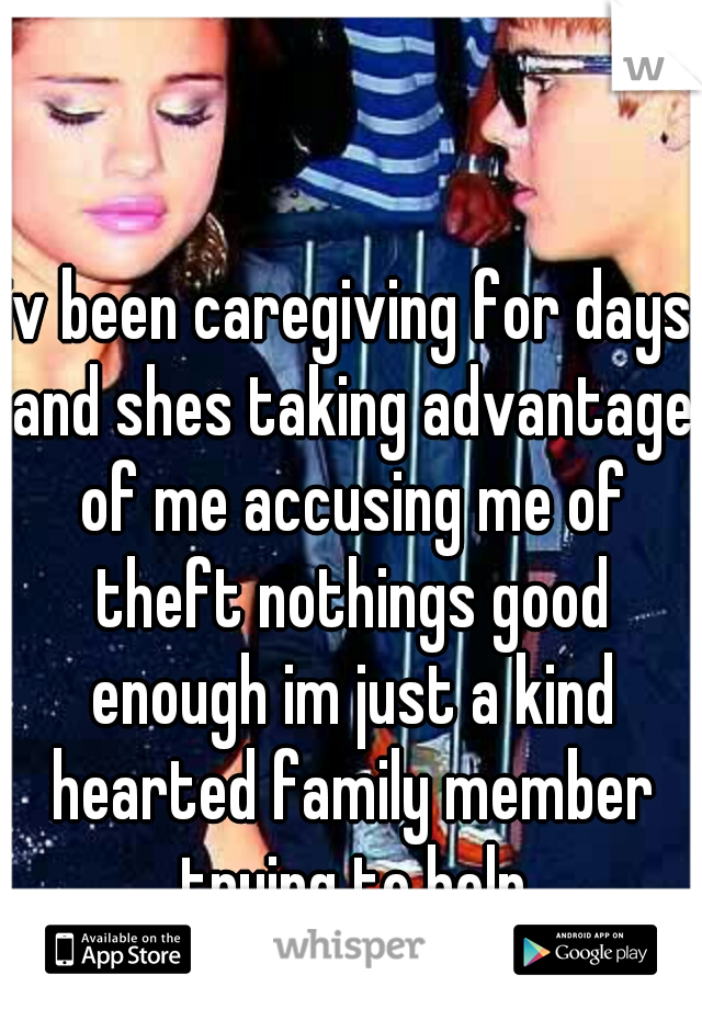 iv been caregiving for days and shes taking advantage of me accusing me of theft nothings good enough im just a kind hearted family member trying to help