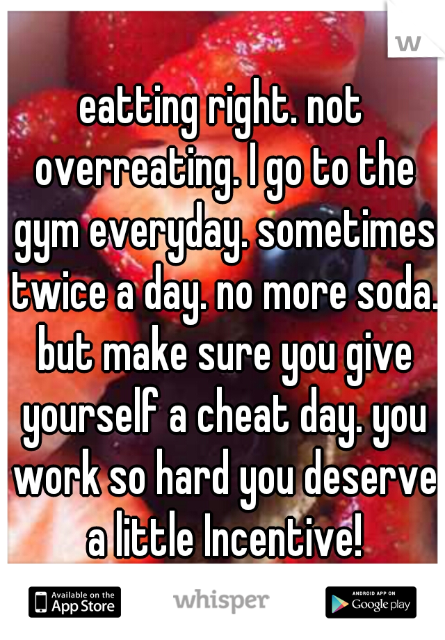 eatting right. not overreating. I go to the gym everyday. sometimes twice a day. no more soda. but make sure you give yourself a cheat day. you work so hard you deserve a little Incentive!