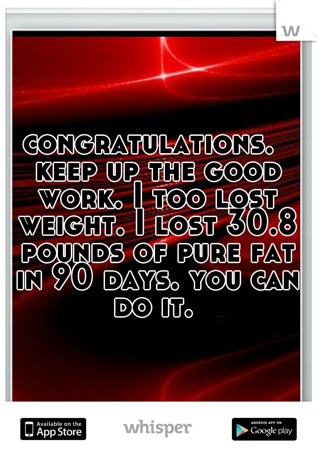 congratulations.  keep up the good work. I too lost weight. I lost 30.8 pounds of pure fat in 90 days. you can do it. 