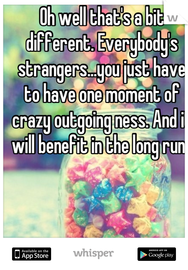 Oh well that's a bit different. Everybody's strangers...you just have to have one moment of crazy outgoing ness. And it will benefit in the long run. 