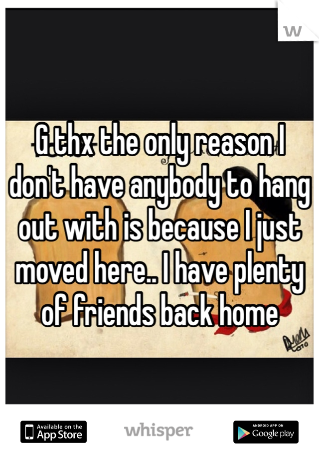 G thx the only reason I don't have anybody to hang out with is because I just moved here.. I have plenty of friends back home