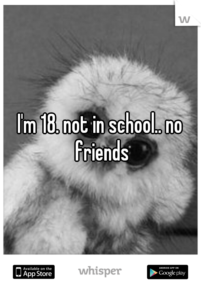 I'm 18. not in school.. no friends