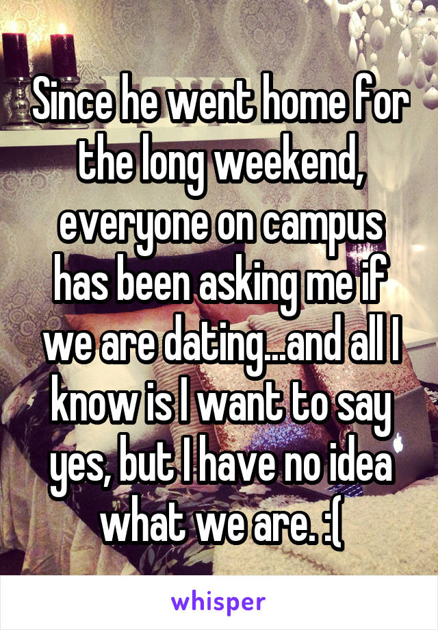 Since he went home for the long weekend, everyone on campus has been asking me if we are dating...and all I know is I want to say yes, but I have no idea what we are. :(