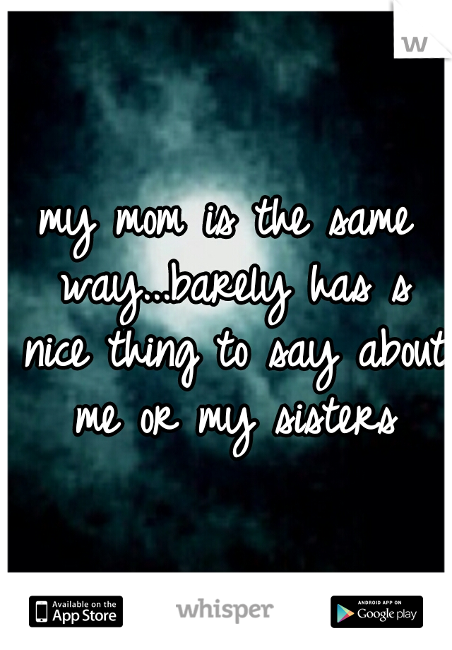 my mom is the same way...barely has s nice thing to say about me or my sisters