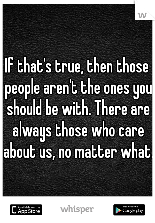 If that's true, then those people aren't the ones you should be with. There are always those who care about us, no matter what.