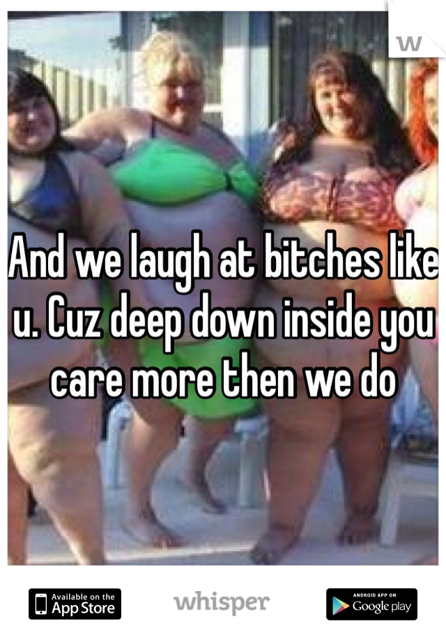And we laugh at bitches like u. Cuz deep down inside you care more then we do