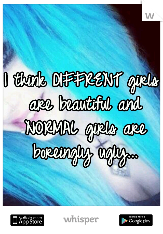 I think DIFFRENT girls are beautiful and NORMAL girls are boreingly ugly...