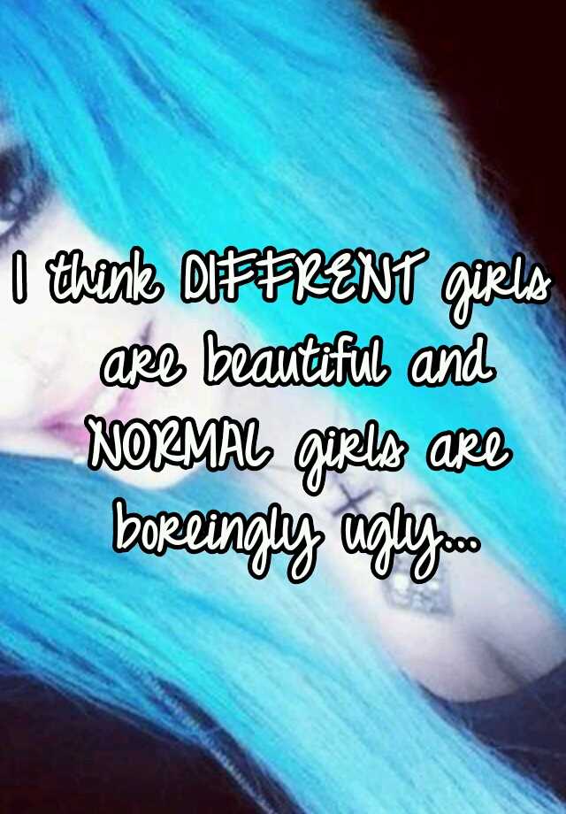 I think DIFFRENT girls are beautiful and NORMAL girls are boreingly ugly...