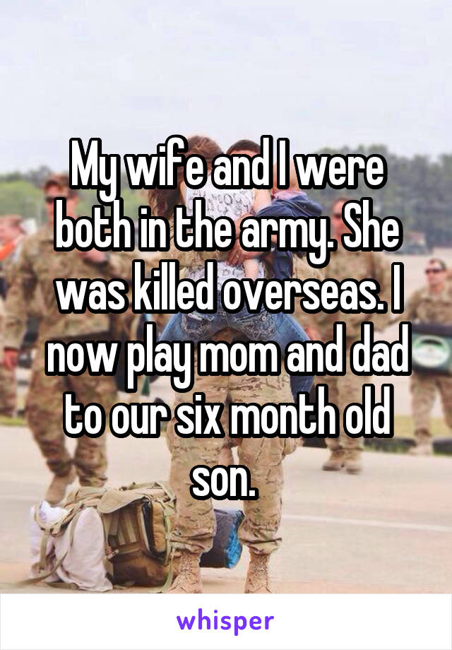 My wife and I were both in the army. She was killed overseas. I now play mom and dad to our six month old son. 