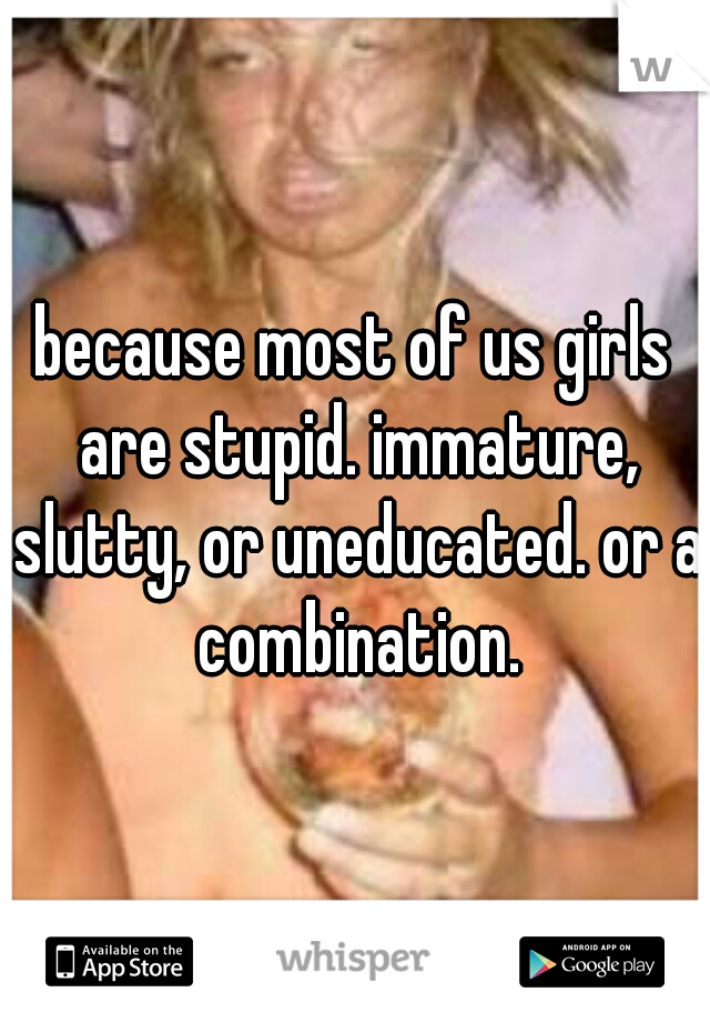 because most of us girls are stupid. immature, slutty, or uneducated. or a combination.