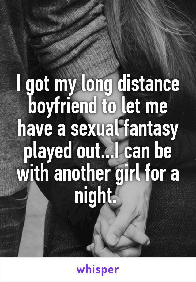 I got my long distance boyfriend to let me have a sexual fantasy played out...I can be with another girl for a night. 