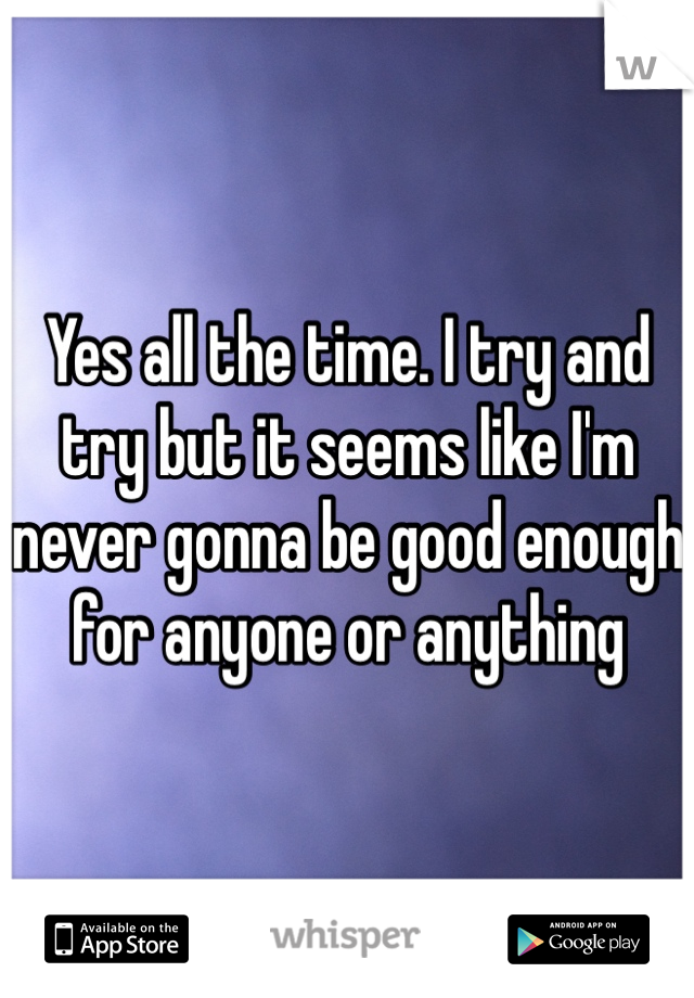 Yes all the time. I try and try but it seems like I'm never gonna be good enough for anyone or anything 