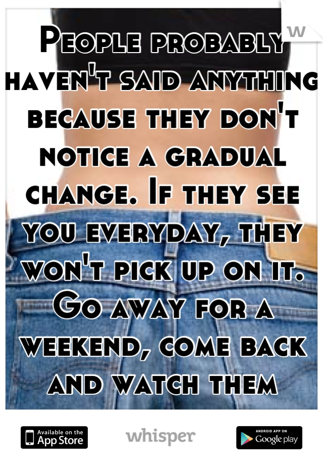 People probably haven't said anything because they don't notice a gradual change. If they see you everyday, they won't pick up on it. Go away for a weekend, come back and watch them react. 