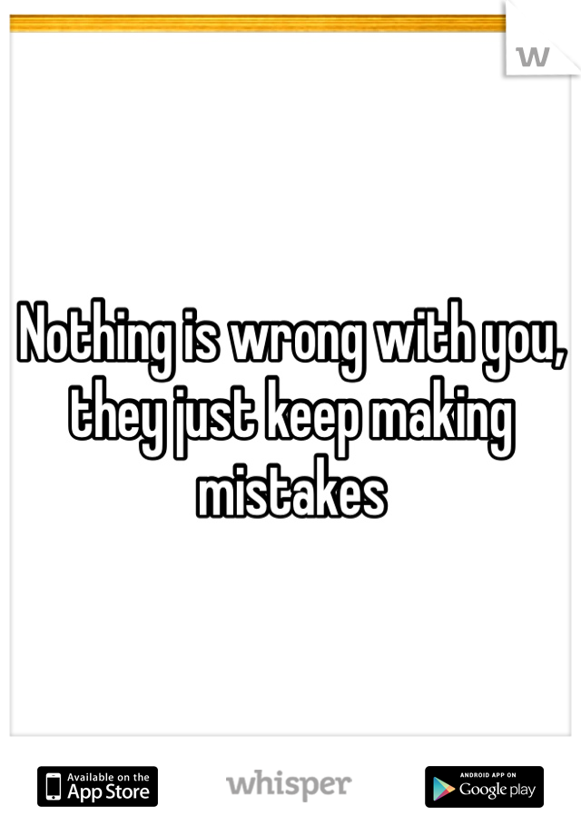 Nothing is wrong with you, they just keep making mistakes 