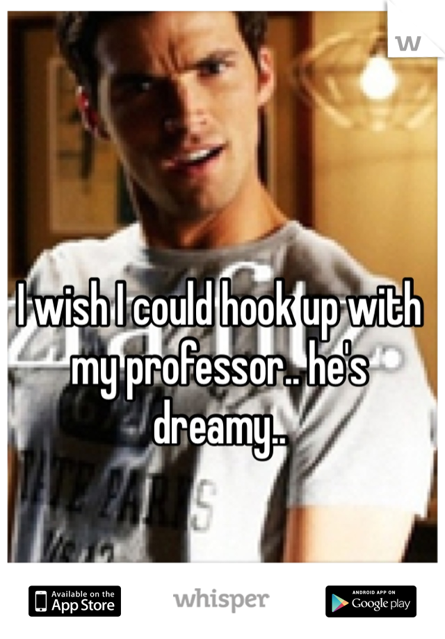 I wish I could hook up with my professor.. he's dreamy..