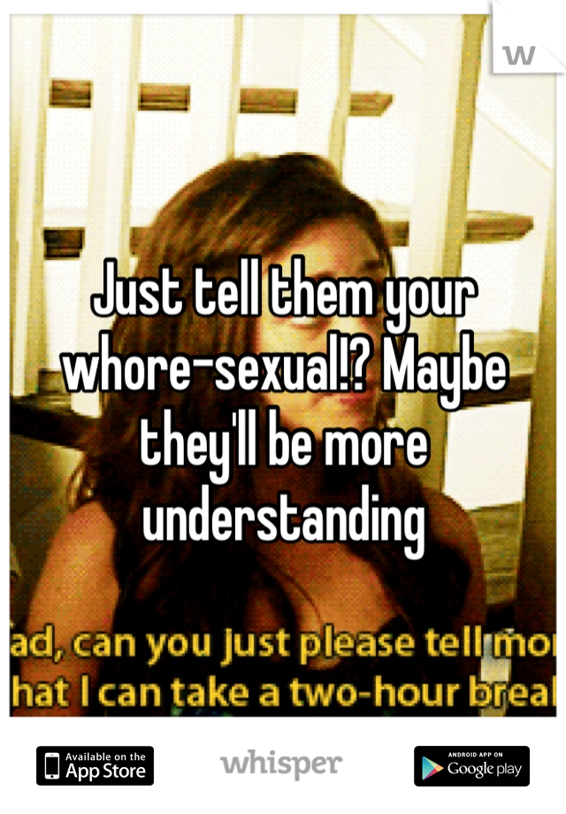 Just tell them your whore-sexual!? Maybe they'll be more understanding 