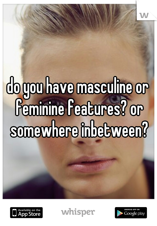 do you have masculine or feminine features? or somewhere inbetween?