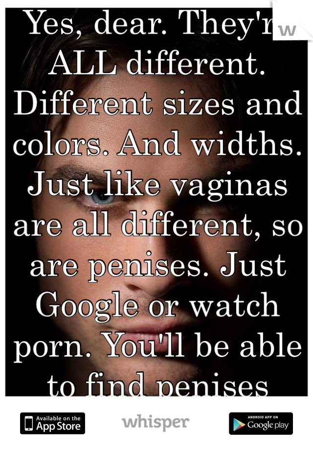 Yes, dear. They're ALL different. Different sizes and colors. And widths. Just like vaginas are all different, so are penises. Just Google or watch porn. You'll be able to find penises anywhere.