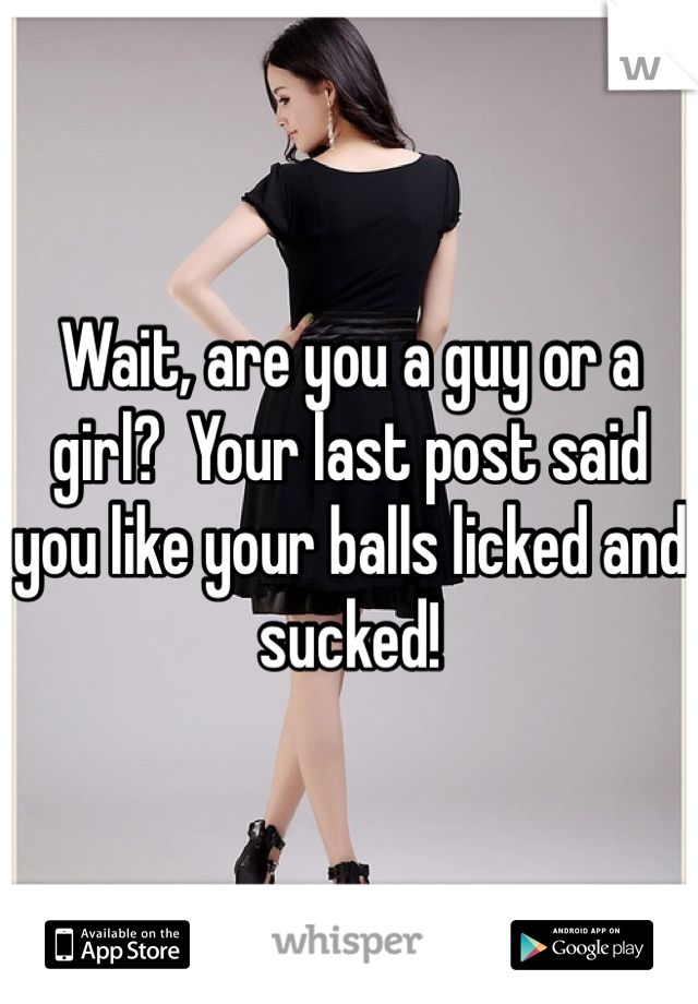 Wait, are you a guy or a girl?  Your last post said you like your balls licked and sucked!