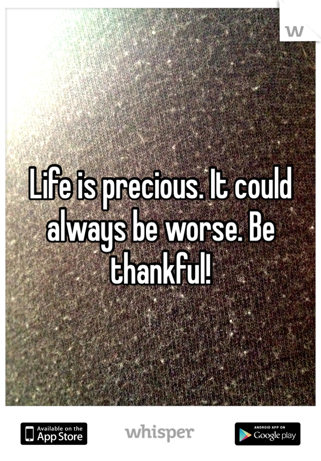Life is precious. It could always be worse. Be thankful! 