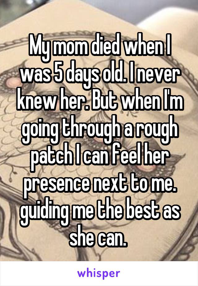 My mom died when I was 5 days old. I never knew her. But when I'm going through a rough patch I can feel her presence next to me. guiding me the best as she can. 