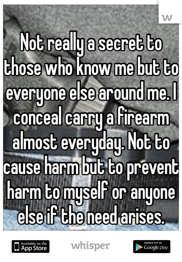 Not really a secret to those who know me but to everyone else around me. I conceal carry a firearm almost everyday. Not to cause harm but to prevent harm to myself or anyone else if the need arises.