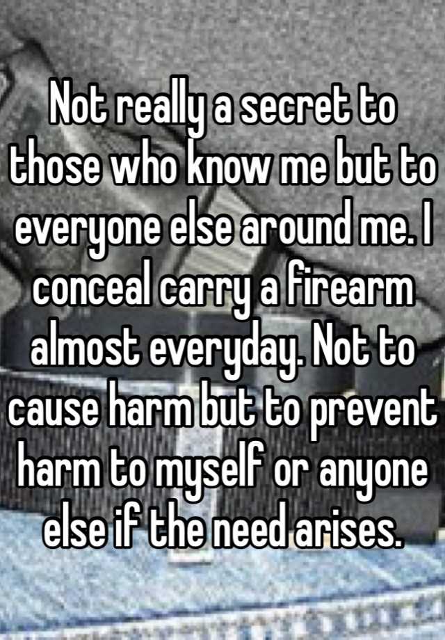 Not really a secret to those who know me but to everyone else around me. I conceal carry a firearm almost everyday. Not to cause harm but to prevent harm to myself or anyone else if the need arises.