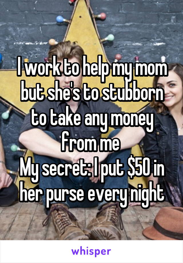 I work to help my mom but she's to stubborn to take any money from me 
My secret: I put $50 in her purse every night