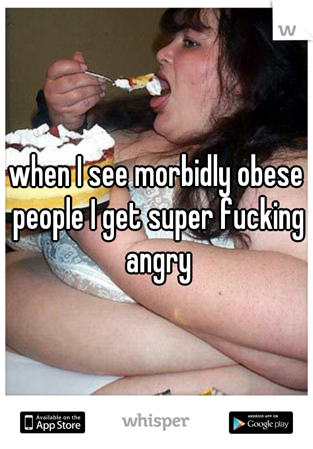 when I see morbidly obese people I get super fucking angry